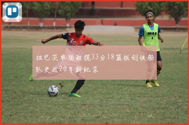 祖巴茨单场狂揽33分18篮板创快船队史近20年新纪录