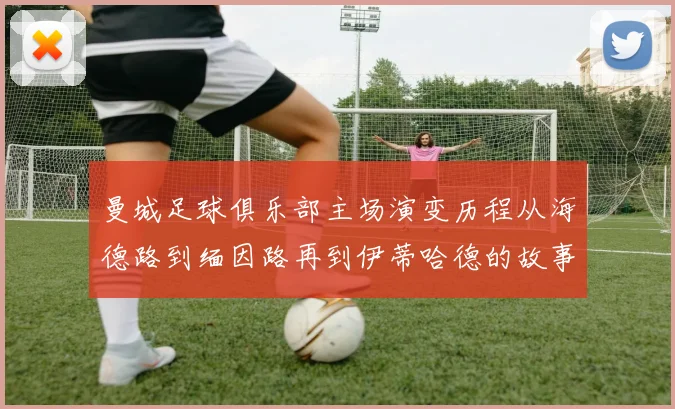 曼城足球俱乐部主场演变历程从海德路到缅因路再到伊蒂哈德的故事
