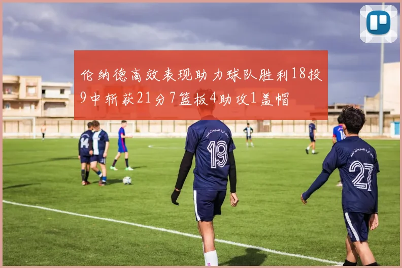 伦纳德高效表现助力球队胜利18投9中斩获21分7篮板4助攻1盖帽