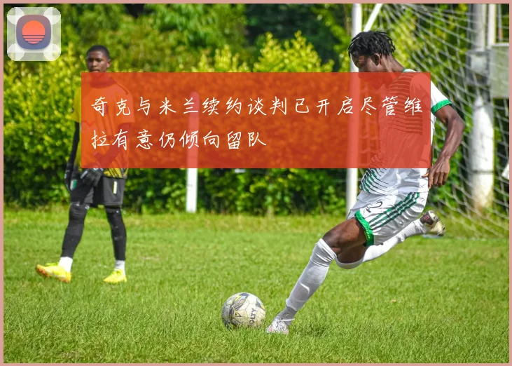 奇克与米兰续约谈判已开启尽管维拉有意仍倾向留队