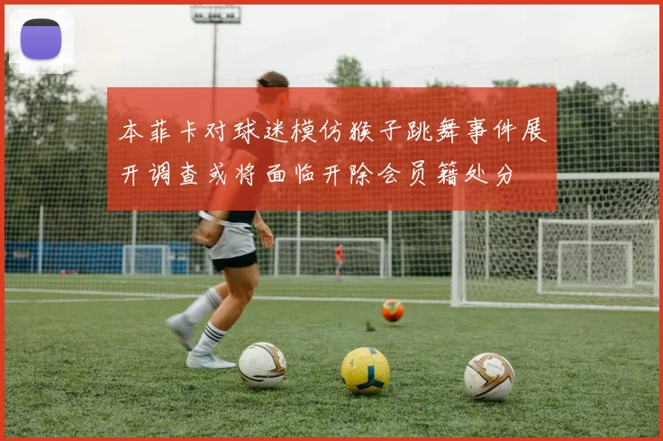 本菲卡对球迷模仿猴子跳舞事件展开调查或将面临开除会员籍处分