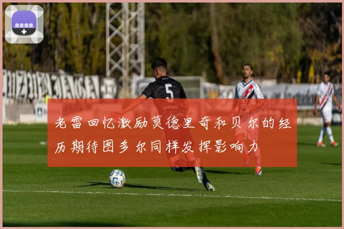 老雷回忆激励莫德里奇和贝尔的经历期待图多尔同样发挥影响力