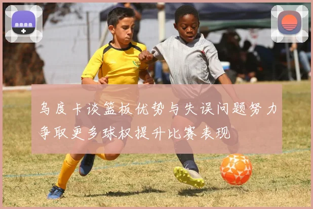 乌度卡谈篮板优势与失误问题努力争取更多球权提升比赛表现