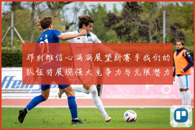 邓利维信心满满展望新赛季我们的队伍将展现强大竞争力与无限潜力
