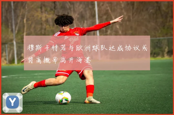 穆斯卡特若与欧洲球队达成协议或将高概率离开海港