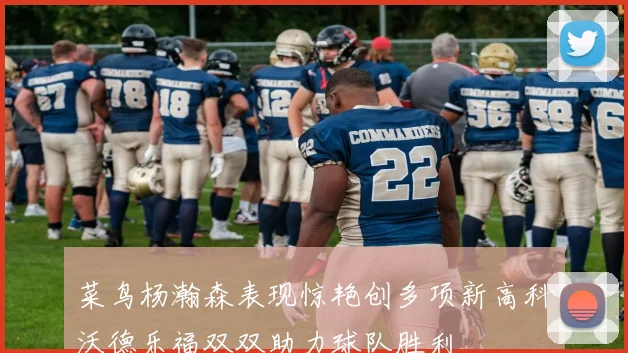 菜鸟杨瀚森表现惊艳创多项新高科沃德乐福双双助力球队胜利