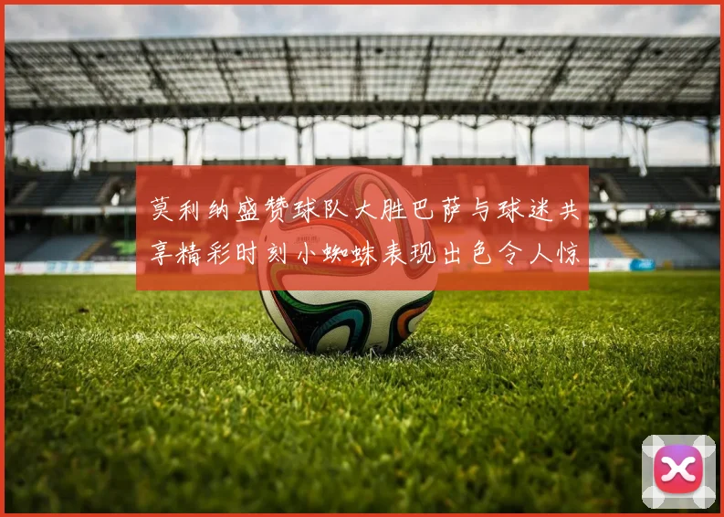 莫利纳盛赞球队大胜巴萨与球迷共享精彩时刻小蜘蛛表现出色令人惊艳