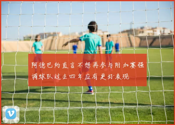 阿德巴约直言不想再参与附加赛强调球队过去四年应有更好表现