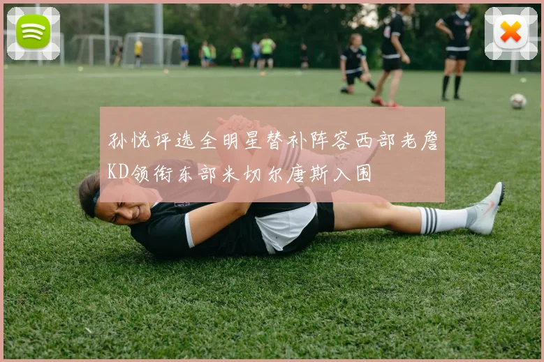 孙悦评选全明星替补阵容西部老詹KD领衔东部米切尔唐斯入围