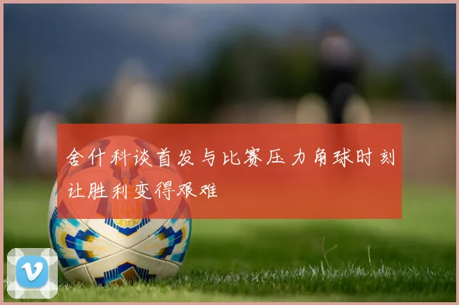 舍什科谈首发与比赛压力角球时刻让胜利变得艰难