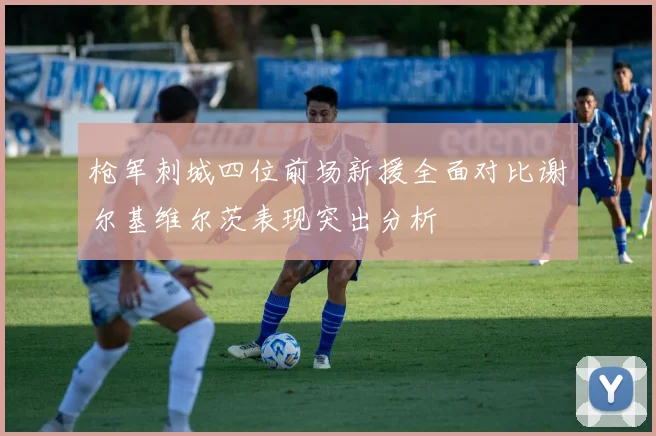 枪军刺城四位前场新援全面对比谢尔基维尔茨表现突出分析