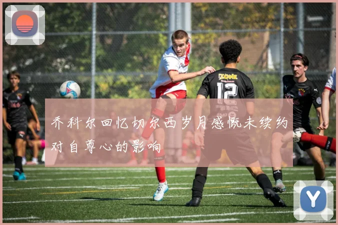 乔科尔回忆切尔西岁月感慨未续约对自尊心的影响