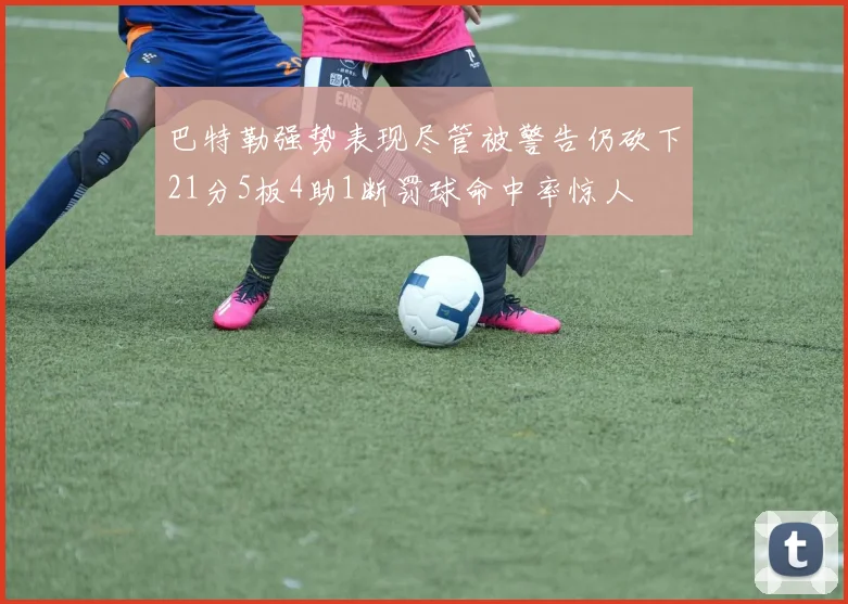 巴特勒强势表现尽管被警告仍砍下21分5板4助1断罚球命中率惊人