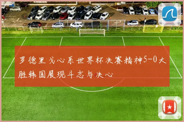 罗德里戈心系世界杯决赛精神5-0大胜韩国展现斗志与决心