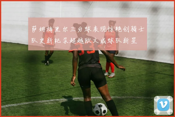 萨姆梅里尔三分球表现惊艳创骑士队史新纪录超越欧文成球队新星