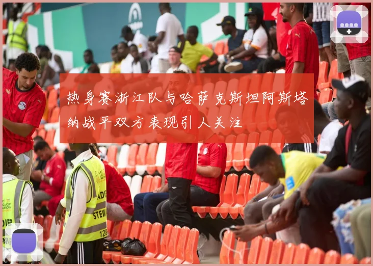 热身赛浙江队与哈萨克斯坦阿斯塔纳战平双方表现引人关注