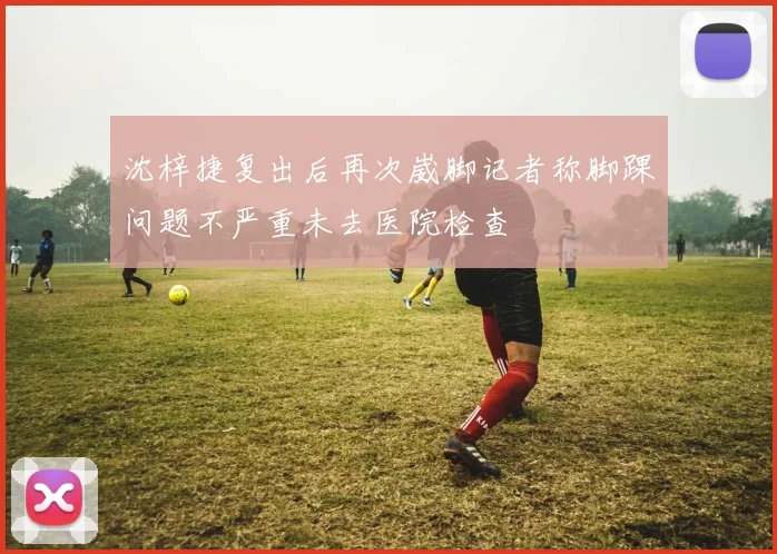沈梓捷复出后再次崴脚记者称脚踝问题不严重未去医院检查