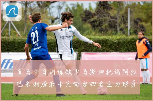 皇马今日训练缺少马斯坦托诺阿拉巴米利唐和卡瓦哈尔四名主力球员