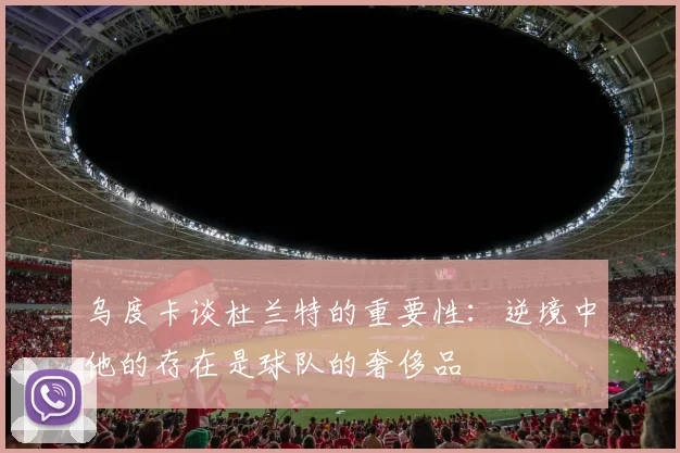 乌度卡谈杜兰特的重要性：逆境中他的存在是球队的奢侈品