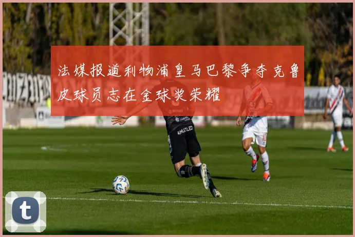 法媒报道利物浦皇马巴黎争夺克鲁皮球员志在金球奖荣耀