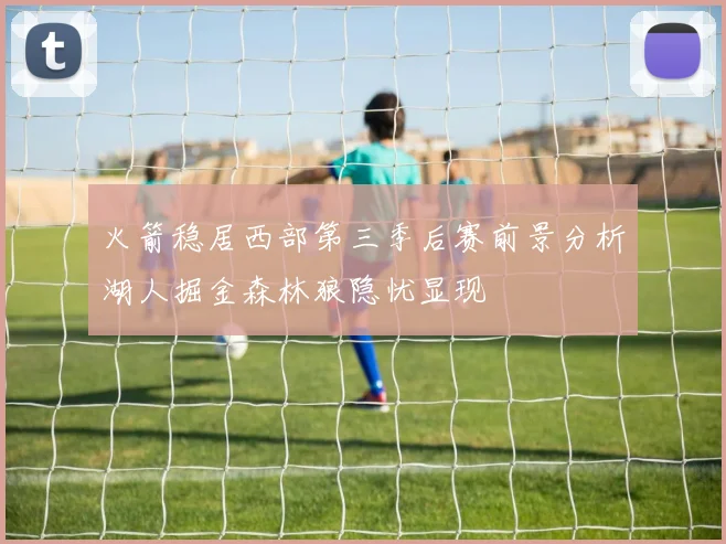 火箭稳居西部第三季后赛前景分析湖人掘金森林狼隐忧显现