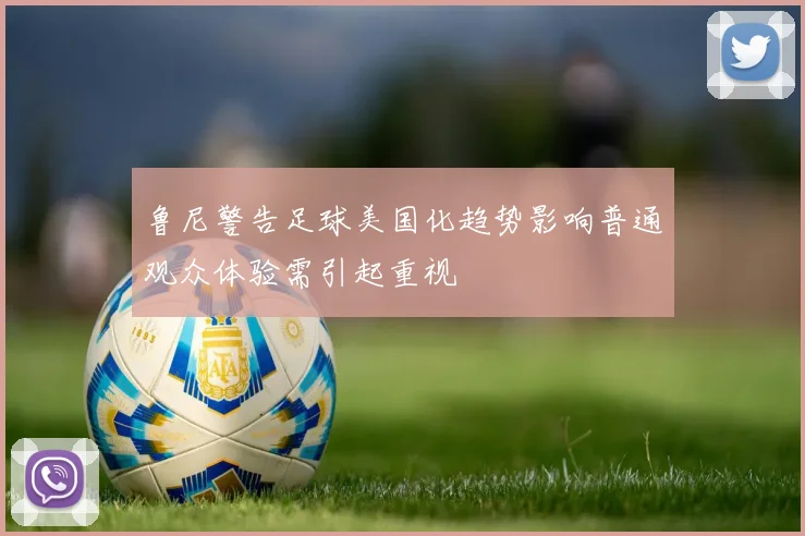鲁尼警告足球美国化趋势影响普通观众体验需引起重视