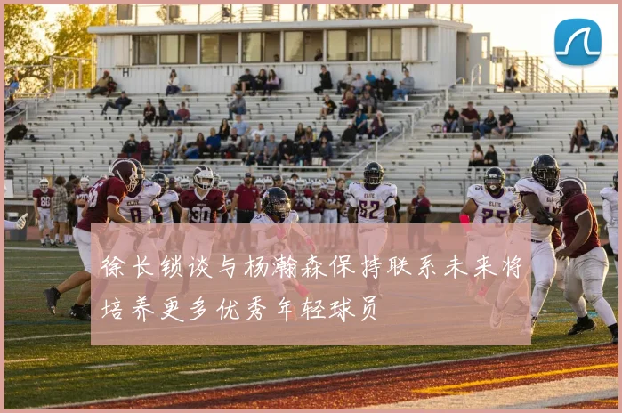 徐长锁谈与杨瀚森保持联系未来将培养更多优秀年轻球员