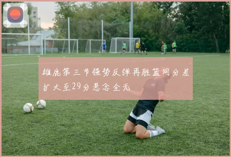雄鹿第三节强势反弹再胜篮网分差扩大至29分悬念全无