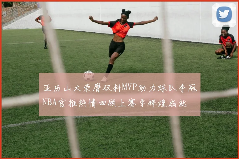 亚历山大荣膺双料MVP助力球队夺冠NBA官推热情回顾上赛季辉煌成就