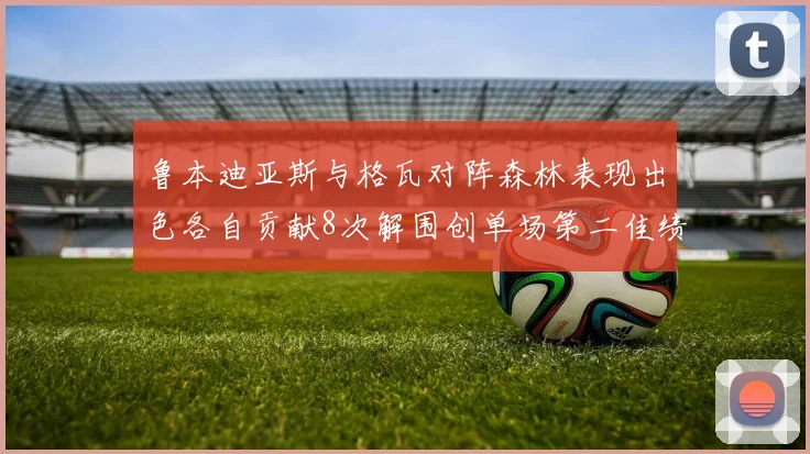 鲁本迪亚斯与格瓦对阵森林表现出色各自贡献8次解围创单场第二佳绩