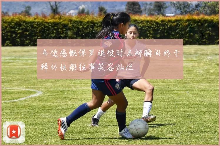 韦德感慨保罗退役时光辉瞬间终于释怀快船往事笑容灿烂