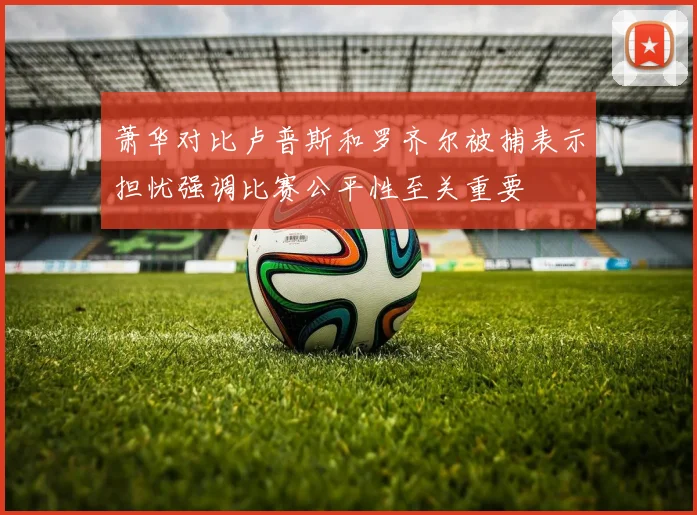 萧华对比卢普斯和罗齐尔被捕表示担忧强调比赛公平性至关重要