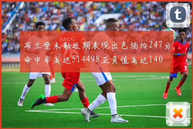 布兰登米勒近期表现出色场均247分命中率高达514498正负值高达140