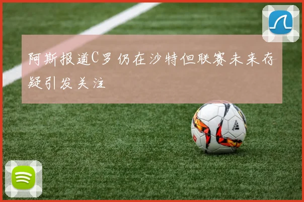 阿斯报道C罗仍在沙特但联赛未来存疑引发关注