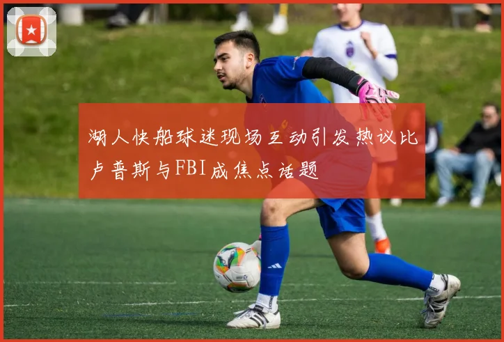 湖人快船球迷现场互动引发热议比卢普斯与FBI成焦点话题