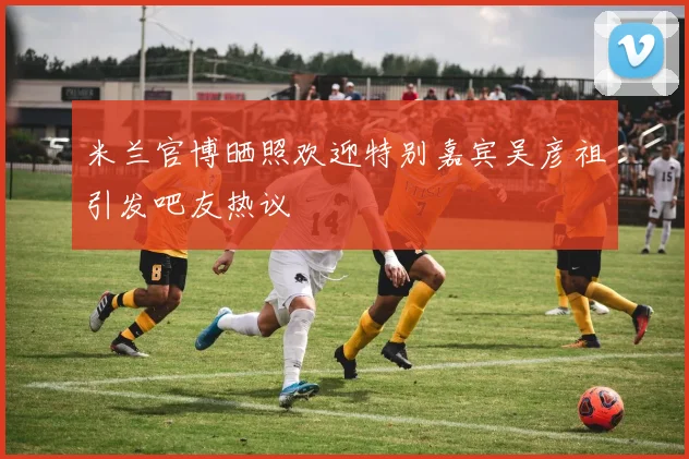 米兰官博晒照欢迎特别嘉宾吴彦祖引发吧友热议