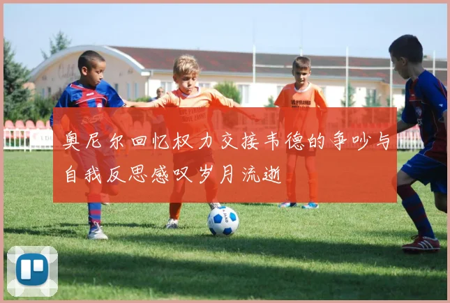 奥尼尔回忆权力交接韦德的争吵与自我反思感叹岁月流逝