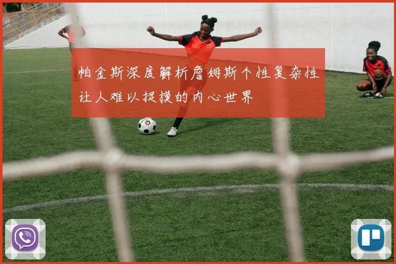 帕金斯深度解析詹姆斯个性复杂性让人难以捉摸的内心世界