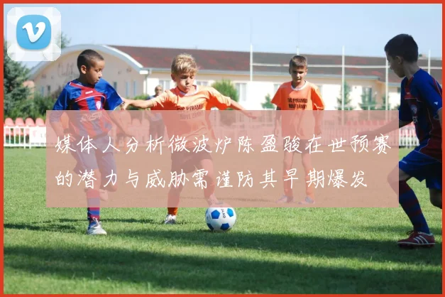 媒体人分析微波炉陈盈骏在世预赛的潜力与威胁需谨防其早期爆发