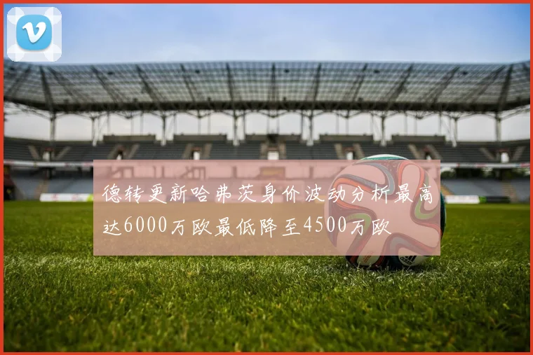德转更新哈弗茨身价波动分析最高达6000万欧最低降至4500万欧