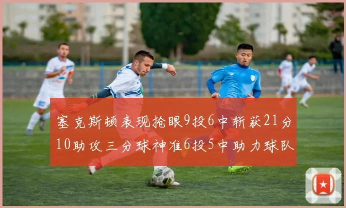 塞克斯顿表现抢眼9投6中斩获21分10助攻三分球神准6投5中助力球队胜利