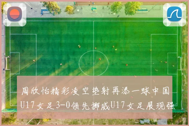 周欣怡精彩凌空垫射再添一球中国U17女足3-0领先挪威U17女足展现强劲实力