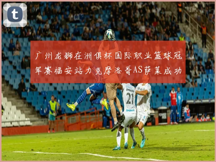 广州龙狮在洲俱杯国际职业篮球冠军赛福安站力克摩洛哥AS萨莱成功晋级