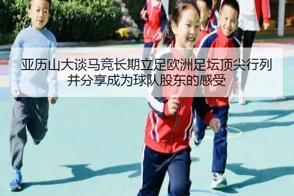亚历山大谈马竞长期立足欧洲足坛顶尖行列并分享成为球队股东的感受（ManBetX）